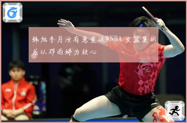 韩旭李月汝有意重返WNBA 女篮集训或以邓雨婷为核心