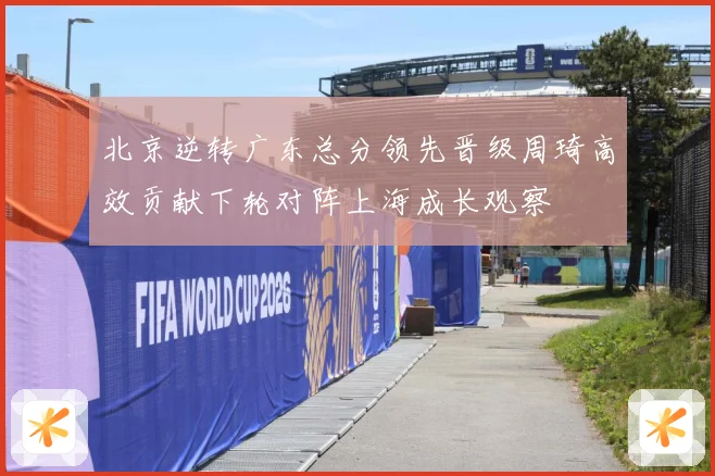 北京逆转广东总分领先晋级周琦高效贡献下轮对阵上海成长观察