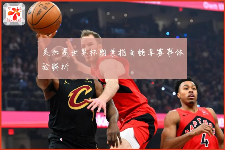 美加墨世界杯购票指南畅享赛事体验解析