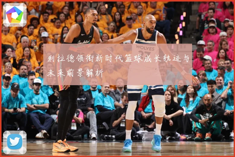 利拉德领衔新时代篮球成长轨迹与未来前景解析