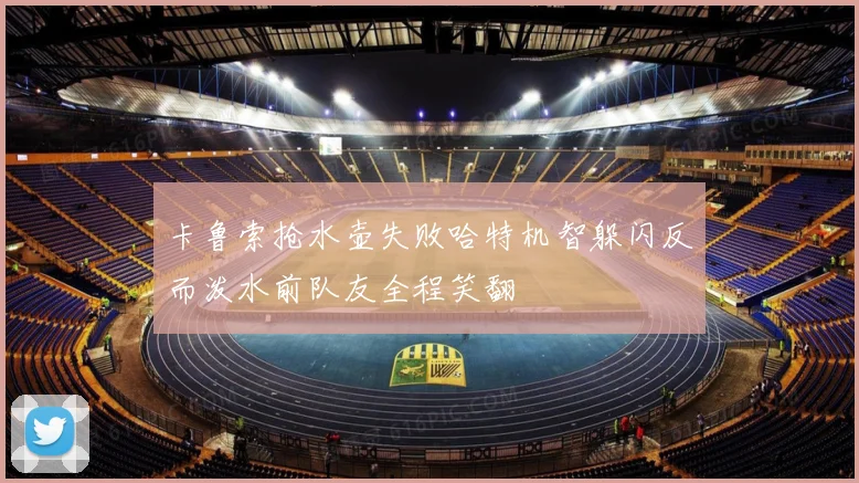 卡鲁索抢水壶失败哈特机智躲闪反而泼水前队友全程笑翻