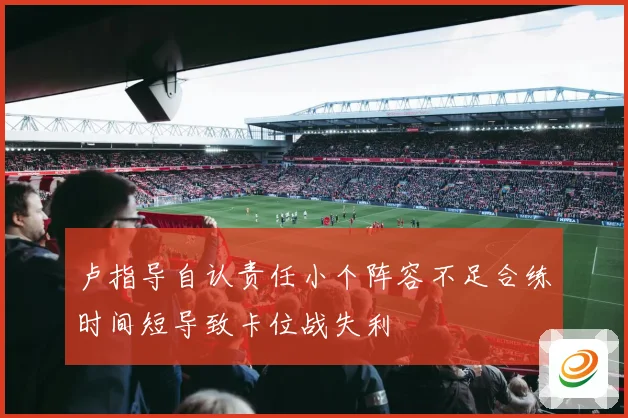 卢指导自认责任小个阵容不足合练时间短导致卡位战失利