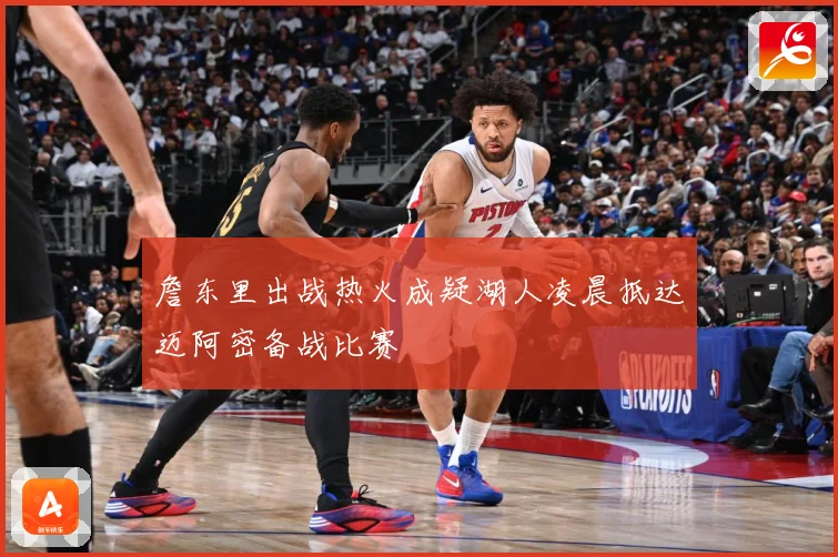 詹东里出战热火成疑湖人凌晨抵达迈阿密备战比赛