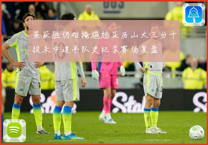 虽获胜仍难掩尴尬亚历山大三分十投未中追平队史纪录赛场复盘